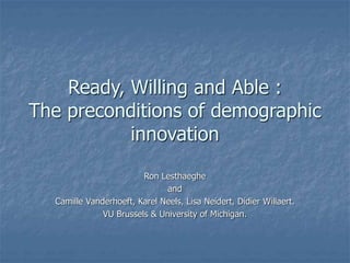 Ready, Willing and Able :
The preconditions of demographic
innovation
Ron Lesthaeghe
and
Camille Vanderhoeft, Karel Neels, Lisa Neidert, Didier Willaert.
VU Brussels & University of Michigan.
 