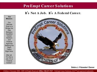 PreEmpt Career Solutions It’s Not A Job.  It’s A Federal Career.   ©Debra J. Fitzwater 2008 - 2009 All Rights Reserved.  Office: 540.327.7527 .  PreEmpt Career Solutions, LLC™ are registered trademarks. Our Mission: Our Ultimate Goal is to Bridge the Gap Between Qualified Career Seekers and Federal Agencies Seeking the Right Talent, Right Now. After all,  “ It’s Not a Job. It’s a Federal Career!” Debra J. Fitzwater/ Owner 