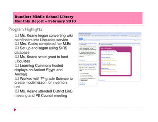 Rundlett Middle School Library
   Monthly Report – February 2010

Program Highlights
       Ms. Keane began converting wiki
   pathfinders into Libguides service
       Mrs. Casko completed her M.Ed
       Set up and began using SIRS
   database
       Ms. Keane wrote grant to fund
   Libguides
       Learning Commons hosted
   displays on Ancient Egypt and
   Animals
       Worked with 7th grade Science to
   create model lesson for inventors
   unit
       Ms. Keane attended District LinC
   meeting and PD Council meeting
 