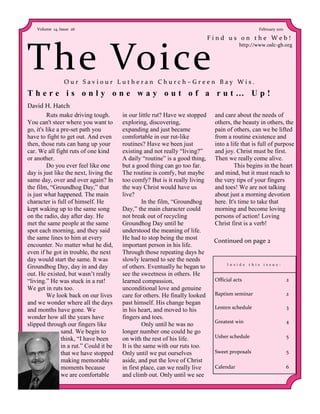 Volume 14, Issue 26                                                                                 February 2011

                                                                              Find us on the Web!



The Voice
                                                                                           http://www.oslc-gb.org




                 Our Saviour Lutheran Church–Green Bay Wis.
There is only one way out of a rut… Up!
David H. Hatch
         Ruts make driving tough.        in our little rut? Have we stopped    and care about the needs of
You can't steer where you want to        exploring, discovering,               others, the beauty in others, the
go, it's like a pre-set path you         expanding and just became             pain of others, can we be lifted
have to fight to get out. And even       comfortable in our rut-like           from a routine existence and
then, those ruts can hang up your        routines? Have we been just           into a life that is full of purpose
car. We all fight ruts of one kind       existing and not really “living?”     and joy. Christ must be first.
or another.                              A daily “routine” is a good thing,    Then we really come alive.
         Do you ever feel like one       but a good thing can go too far.               This begins in the heart
day is just like the next, living the    The routine is comfy, but maybe       and mind, but it must reach to
same day, over and over again? In        too comfy? But is it really living    the very tips of your fingers
the film, “Groundhog Day,” that          the way Christ would have us          and toes! We are not talking
is just what happened. The main          live?                                 about just a morning devotion
character is full of himself. He                  In the film, “Groundhog      here. It's time to take that
kept waking up to the same song          Day,” the main character could        morning and become loving
on the radio, day after day. He          not break out of recycling            persons of action! Loving
met the same people at the same          Groundhog Day until he                Christ first is a verb!
spot each morning, and they said         understood the meaning of life.
the same lines to him at every           He had to stop being the most         Continued on page 2
encounter. No matter what he did,        important person in his life.
even if he got in trouble, the next      Through those repeating days he
day would start the same. It was         slowly learned to see the needs
Groundhog Day, day in and day            of others. Eventually he began to          I n s i d e   t h i s   i s s u e :

out. He existed, but wasn’t really       see the sweetness in others. He
“living.” He was stuck in a rut!         learned compassion,                   Official acts                              2
We get in ruts too.                      unconditional love and genuine
         We look back on our lives       care for others. He finally looked    Baptism seminar                            2
and we wonder where all the days         past himself. His change began
                                                                               Lenten schedule                            3
and months have gone. We                 in his heart, and moved to his
wonder how all the years have            fingers and toes.
                                                                               Greatest win                               4
slipped through our fingers like                  Only until he was no
                sand. We begin to        longer number one could he go
                think, “I have been      on with the rest of his life.         Usher schedule                             5
                in a rut.” Could it be   It is the same with our ruts too.
                that we have stopped     Only until we put ourselves           Sweet proposals                            5
                making memorable         aside, and put the love of Christ
                moments because          in first place, can we really live    Calendar                                   6
                we are comfortable       and climb out. Only until we see
 