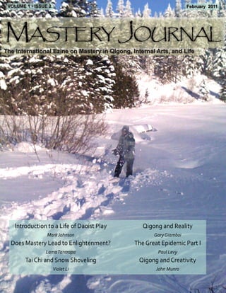 VOLUME 1 • ISSUE 2                                                  February 2011




Mastery Journal
The International Ezine on Mastery in Qigong, Internal Arts, and Life




    Introduction to a Life of Daoist Play         Qigong and Reality
                 Mark Johnson                         Gary Giamboi
  Does Mastery Lead to Enlightenment?          The Great Epidemic Part I
                Lama Tantrapa                          Paul Levy
        Tai Chi and Snow Shoveling               Qigong and Creativity
                      Violet Li                        John Munro
 