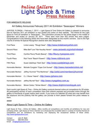 FOR IMMEDIATE RELEASE

        Art Gallery Announces February 2011 Art Exhibition “Seascapes” Winners
JUPITER, FLORIDA – February 1, 2011/ -- Light Space & Time Online Art Gallery is pleased to announce
that its February 2011 art exhibition is now posted and online on their website. The theme for the Light
Space & Time art exhibition is “Seascapes”. The submission process for the artists began in the middle of
December and ended on January 29, 2011. There were more than 503 entries that were judged.
Congratulations to the following artists who have been designated as this month’s winners. Due to the high
volume of entries 40 Special Recognition awards were also designated.

First Place             Linda Lowery "Rough Seas" - http://www.lindaloweryartist.com

Second Place            Mike Bell "Low Tide Hauxley Haven" - www.axisweb.org/artist/mikebell

Third Place             Cynthia Fleury"Rustic Beauty" - http://fleury.myexpose.com/

Fourth Place            Rob Travis "Beach Flowers" - http://www.robtravis.com

Fifth Place             Susan delaHaye "Dark Sea" - http://www.suedelahaye.com

Honorable Mention       Michele Congdon "Cape Cod Sunset" - http://www.macwatercolors.net

Honorable Mention       Jeffrey Hummel "The Maritimes" - http://artid.com/members/jrhummel

Honorable Mention       C.J. Shane "Island" - http://www.cjshane.com

Honorable Mention       Jeffrey Murrell "Sea" - http://www.myegallery.com.au

Honorable Mention       Miriam Sutton "Winter Marsh" - http://www.dolphinmoonkayak.com

Each month Light Space & Time – Online Art Gallery conducts themed online art competitions for 2D artists.
All participating winners of each competition have their artwork exposed and promoted online through the
gallery to thousands of guest visitors each month. If you know of a talented 2D artist who may benefit from
the exposure and the publicity that the gallery can provide to them please forward this press release to
them.
#####

About Light Space & Time – Online Art Gallery
Light Space & Time – Online Art Gallery offers monthly art competitions and monthly art exhibitions for new and
emerging artists. Light Space & Time’s intention is to showcase this incredible talent in a series of monthly themed art
competitions and art exhibitions by marketing and displaying the exceptional abilities of these artists.
http://www.lightspacetime.com

Contact:       John R. Math
Telephone:     888-490-3530
Email: info@lightspacetime.com
 