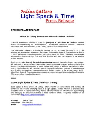 FOR IMMEDIATE RELEASE

             Online Art Gallery Announces Call for Art – Theme “Animals”


JUPITER, FLORIDA – January 20, 2011/ -- Light Space & Time Online Art Gallery is pleased
to announce its February 2011 art competition. The theme for February is “Animals”. 2D Artists
can submit their best Animal art for the Gallery’s March 2011 exhibition now.

The submission process for artists begins January 20, 2011 and ends February 27, 2011. All
winners will be selected, announced and placed on the Light Space & Time website on March
1, 2011 and remain online in the gallery through to March 31, 2011. Thereafter, the artworks
will remain online in the Light Space & Time Archives with links back to each of the winning
artist’s websites.

Each month Light Space & Time Online Art Gallery conducts themed online art competitions.
All participating winners of each competition have their artwork exposed and promoted online
through the gallery to thousands of guest visitors each month. In addition, each winning artist,
due to their involvement will have the news of their participation sent by email to gallery owners
and directors, corporate art representatives and decision makers in the art and design world.
Also, Light Space & Time issues press releases announcing the achievements of the finalists to
50+ news outlets throughout the world.

#####

About Light Space & Time Online Art Gallery
Light Space & Time Online Art Gallery offers monthly art competitions and monthly art
exhibitions for new and emerging artists. It is Light Space & Time’s intention to showcase this
incredible talent in a series of monthly themed art competitions and art exhibitions by marketing
and displaying the exceptional abilities of these worldwide artists. The gallery website can be
viewed here: http://www.lightspacetime.com


Contact:       John R. Math
Telephone:     888-490-3530
Email:         info@lightspacetime.com
 