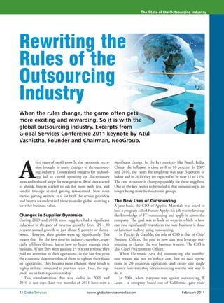 The State of the Outsourcing Industry




Rewriting the
Rules of the
Outsourcing
Industry
When the rules change, the game often gets
more exciting and rewarding. So it is with the
global outsourcing industry. Excerpts from
Global Services Conference 2011 keynote by Atul
Vashistha, Founder and Chairman, NeoGroup.




A
           fter years of rapid growth, the economic reces-      significant change. In the key markets- like Brazil, India,
           sion brought in many changes to the outsourc-        China- the inflation is close to 8 to 10 percent. In 2009
           ing industry. Constrained budgets for technol-       and 2010, the raises for employee was near 5 percent or
           ogy led to careful spending on discretionary         below and in 2011 they are expected to be near 12 to 15%.
areas and reduced scope for new projects. Deal sizes started    The cost structure is changing quickly for these suppliers.
to shrink, buyers started to ask for more with less, and        One of the key points to be noted is that outsourcing is no
vendor line-ups started getting rationalized. New rules         longer being done by functional groups.
started getting written. It is for both the service providers
and buyers to understand these to make global sourcing a        The New Uses of Outsourcing
lever for business value.                                       A year back, the CIO of Applied Materials was asked to
                                                                lead a program called Future Apply; his job was to leverage
Changes in Supplier Dynamics                                    the knowledge of IT outsourcing and apply it across the
During 2009 and 2010, most suppliers had a significant          company. The goal was to look at ways in which is how
reduction in the pace of revenue growth; from 25 – 30           can you significantly transform the way business is done
percent annual growth to just about 5 percent or therea-        or function is done using outsourcing.
bouts. However, their profits went up significantly. This          In Procter & Gamble, the role of CIO is that of Chief
means that for the first time in industry, suppliers, espe-     Business Officer, the goal is how can you leverage out-
cially offshore-driven, learnt how to better manage their       sourcing to change the way business is done. The CIO is
business. When they were gaining 25 percent revenue they        also Chief Procurement Officer.
paid no attention to their operations, in the last few years       When Electronic Arts did outsourcing, the number
the economic downturn forced them to tighten their focus        one reason was not to reduce cost, but to take opera-
on operations. They became more efficient, their bench is       tions in 20 countries operations and create one single
highly utilized compared to previous years. Thus, the sup-      finance function; they felt outsourcing was the best way to
pliers are in better position today.                            do it.
    This transformation that was visible in 2009 and               In 2004, when everyone was against outsourcing, E
2010 is not over. Last two months of 2011 have seen a           Loan - a company based out of California- gave their

11 GlobalServices                            www.globalservicesmedia.com                                    February 2011
 
