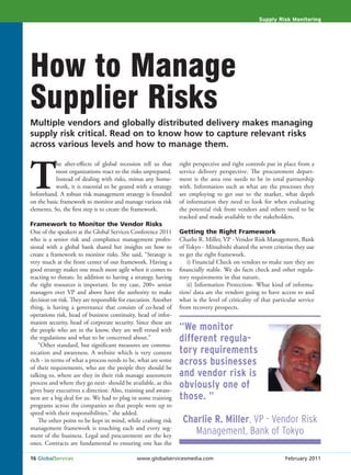 Supply Risk Monitoring




How to Manage
Supplier Risks
Multiple vendors and globally distributed delivery makes managing
supply risk critical. Read on to know how to capture relevant risks
across various levels and how to manage them.



T
           he after-effects of global recession tell us that    right perspective and right controls put in place from a
           most organizations react to the risks unprepared.    service delivery perspective. The procurement depart-
           Instead of dealing with risks, minus any home-       ment is the area one needs to be in total partnership
           work, it is essential to be geared with a strategy   with. Information such as what are the processes they
beforehand. A robust risk management strategy is founded        are employing to get out to the market, what depth
on the basic framework to monitor and manage various risk       of information they need to look for when evaluating
elements. So, the first step is to create the framework.        the potential risk from vendors and others need to be
                                                                tracked and made available to the stakeholders.
Framework to Monitor the Vendor Risks
One of the speakers at the Global Services Conference 2011      Getting the Right Framework
who is a senior risk and compliance management profes-          Charlie R. Miller, VP - Vendor Risk Management, Bank
sional with a global bank shared her insights on how to         of Tokyo - Mitsubishi shared the seven criterias they use
create a framework to monitor risks. She said, “Strategy is     to get the right framework.
very much at the front center of our framework. Having a           i) Financial Check on vendors to make sure they are
good strategy makes one much more agile when it comes to        financially stable. We do facts check and other regula-
reacting to threats. In addition to having a strategy, having   tory requirements in that nature,
the right resources is important. In my case, 200+ senior          ii) Information Protection- What kind of informa-
managers over VP and above have the authority to make           tion/ data are the vendors going to have access to and
decision on risk. They are responsible for execution. Another   what is the level of criticality of that particular service
thing, is having a governance that consists of co-head of       from recovery prospects.
operations risk, head of business continuity, head of infor-
mation security, head of corporate security. Since these are
the people who are in the know, they are well versed with       “We monitor
the regulations and what to be concerned about.”                different regula-
    “Other standard, but significant measures are commu-
nication and awareness. A website which is very content         tory requirements
rich - in terms of what a process needs to be, what are some
of their requirements, who are the people they should be
                                                                across businesses
talking to, where are they in their risk manage assessment      and vendor risk is
process and where they go next- should be available, as this
gives busy executives a direction. Also, training and aware-
                                                                obviously one of
ness are a big deal for us. We had to plug in some training     those. ”
programs across the companies so that people were up to
speed with their responsibilities,” she added.
    The other point to be kept in mind, while crafting risk      Charlie R. Miller, VP - Vendor Risk
management framework is touching each and every seg-
ment of the business. Legal and procurement are the key
                                                                    Management, Bank of Tokyo
ones. Contracts are fundamental to ensuring one has the

16 GlobalServices                            www.globalservicesmedia.com                                      February 2011
 