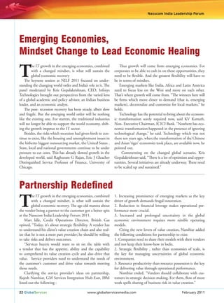 Nasscom India Leadership Forum




Emerging Economies,
Mindset Change to Lead Economic Healing

T
         he IT growth in the emerging economies, combined            Thus growth will come from emerging economies. For
         with a changed mindset, is what will sustain the         corporates to be able to cash in on these opportunities, they
         global economic recovery                                 need to be flexible. And the greatest flexibility will have to
    The keynote session at NILF 2011 focused on under-            be in terms of mindset.
standing the changing world order and India’s role in it. The        Emerging markets like India, Africa and Latin America
panel moderated by Kris Gopalakrishnan, CEO, Infosys              need to focus less on the West and more on each other.
Technologies brought out perspectives from the varied lens        That’s where growth will come from. “The winners here will
of a global academic and policy advisor, an Indian business       be firms which move closer to demand (that is, emerging
leader, and an economic analyst.                                  markets), decentralize and customize for local markets,” he
    The post- recession recovery has been steady, albeit slow     holds.
and fragile. But the emerging world order will be nothing            Technology has the potential to bring about the econom-
like the existing one. For starters, the traditional industries   ic transformation sorely required now, said KV Kamath,
will no longer be able to support the world economy, shift-       Non- Executive Chairman, ICICI Bank. “Nowhere has eco-
ing the growth impetus to the IT sector.                          nomic transformation happened in the presence of ignoring
    Besides, the risks which recession had given birth to con-    technological change,” he said. Technology which was not
tinue to exist, like the housing and unemployment issues in       there ten years ago, when the transformation of the Chinese
the hitherto biggest outsourcing market, the United States .      and Asian ‘tiger’ economies took place, are available now, he
State, local and national governments continue to be under        pointed out.
pressure to cut costs. This has already slowed growth in the           Commenting on the changed global scenario, Kris
developed world, said Raghuram G Rajan, Eric J Gleacher           Gopalakrishnan said, “There is a lot of optimism and oppor-
Distinguished Service Professor of Finance, University of         tunities. Several initiatives are already underway. These need
Chicago.                                                          to be scaled up and sustained.”




Partnership Redeﬁned
T
         he IT growth in the emerging economies, combined         1. Increasing prominence of emerging markets as the key
         with a changed mindset, is what will sustain the         driver of growth demands frugal innovation.
         global economic recovery. The age-old mantra about       2. Reduction in financial leverage makes operational per-
the vendor being a partner to the customer got a better spin      formance more crucial.
at the Nasscom India Leadership Forum 2011.                       3. Increased and prolonged uncertainty in the global
    Matt Idle, Credit Operations Director, British Gas            economic environment requires more nimble operating
opined, “Today, it’s about strategic flexibility. A vendor has    models.
to understand his client’s value creation chain and also real-       Citing the new levers of value creation, Nambiar added
ize that he is not a mere part provider; he should be willing     the following conditions for partnership to exist:
to take risks and deliver outcomes.                               1. Companies need to share their models with their vendors
    “Services buyers would want to sit on the table with          and not keep their know-how in locks.
a vendor that has the appetite, ability and the capability        2. Strategic flexibility , rather than economies of scale, is
to comprehend its value creation cycle and also drive that        the key for managing uncertainties of global economic
value. Service providers need to understand the needs of          environment.
the customer’s customer and drive value towards meeting           3. Resource productivity than resource possession is the key
those needs.                                                      for delivering value through operational performance.
    Clarifying the service provider’s ideas on partnership,          Nambiar ended, “Vendors should collaborate with cus-
Rajesh Nambiar, GM Services Integration Hub-East, IBM             tomers in strategic decision making. For them, flow of more
listed out the following :                                        work spells sharing of business risk in value creation.”

22 GlobalServices                              www.globalservicesmedia.com                                      February 2011
 