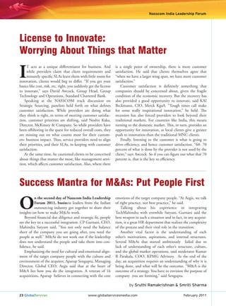 Nasscom India Leadership Forum
                                                                                                                   NILF




License to Innovate:
Worrying About Things that Matter

I
     T acts as a unique differentiator for business. And           is a single point of ownership, there is more customer
     while providers claim that client requirements and            satisfaction. He said that clients themselves agree that
     minutely specific SLAs leave them with little room for        “when we have a larger wing span, we have more customer
innovation, clients would beg to differ. “If you get your          satisfaction.”
basics like cost, risk, etc. right, you suddenly get the license       Customer satisfaction is definitely something that
to innovate,” says David Awcock, Group Head, Group                 companies should be concerned about, given the fragile
Technology and Operations, Standard Chartered Bank.                condition of the economic recovery. But the recovery has
    Speaking at the NASSCOM track discussion on                    also provided a good opportunity to innovate, said KAI
Strategic Sourcing, panelists held forth on what defines           Beckmann, CIO, Merck KgaA. “Tough times call make
customer satisfaction. While providers are doing what              for some really inspirational innovation,” he held. The
they think is right, in terms of meeting customer satisfac-        recession has also forced providers to look beyond their
tion, customer priorities are shifting, said Noshir Kaka,          traditional markets. For countries like India, this means
Director, McKinsey & Company. So while providers have              turning to the domestic market. This, in turn, provides an
been offshoring in the quest for reduced overall costs, they       opportunity for innovation, as local clients give a greater
are missing out on what counts most for their custom-              push to innovation than the traditional MNC clients.
ers- business impact. Thus, service providers need to align            Finally, listening to the customer is what is going to
their priorities, and their SLAs, in keeping with customer         drive efficiency, and hence customer satisfaction. “60- 70
satisfaction.                                                      percent of what is done by the provider is not used by the
    At the same time, he cautioned clients to be concerned         client,” says Awcock. So if you can figure out what that 70
about things that matter the most, like management attri-          percent is, that is the key to efficiency.
tion, which affects customer satisfaction. Also, where there




Success Mantra for M&As: Put People First

O
          n the second day of Nasscom India Leadership             emotions of the target company people. “At Aegis, we talk
          Forum 2011, business leaders from the Indian             of right practice, not best practice,” he said.
          outsourcing industry got together to share their            Talking about his experience in integrating
insights on how to make M&As work.                                 TechMahindra with erstwhile Satyam, Gurnani said the
   Beyond financial due diligence and strategic fit, people        best weapon in such a situation and in fact, in any acquisi-
are the key to a successful integration. CP Gurnani, CEO,          tion, is a great HR department that realizes the complexity
Mahindra Satyam said, “You not only need the balance               of the process and their vital role in the transition.
sheet of the company you are going after, you need the                Another vital factor is the understanding of each
people as well.” M&As do not work out if the leadership            other’s motivations, aspirations, and internal structures.
does not understand the people and take them into con-             Several M&As that started ambitiously failed due to
fidence, he said.                                                  lack of understanding of each other’s structure, culture,
   Emphasizing the need for cultural and emotional align-          and the global market operations, said moderator Kumar
ment of the target company people with the culture and             R Parakala, COO, KPMG Advisory. At the end of the
environment of the acquirer, Aparup Sengupta, Managing             day, an acquisition requires an understanding of why it is
Director, Global CEO, Aegis said that at the heart of              being done, and what will be the outcome. “M&A is the
M&A lies how you do the integration. A veteran of 16               outcome of a strategy. You have to envision the purpose of
acquisitions, Aparup believes in connecting with the core          company you are forming,” said Sengupta.

                                                                            by Sruthi Ramakrishnan & Smriti Sharma

23 GlobalServices                               www.globalservicesmedia.com                                    February 2011
 