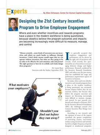xperts                                       By Allan Schweyer, Center for Human Capital Innovation




              Designing the 21st Century Incentive
              Program to Drive Employee Engagement
              Where and even whether incentives and rewards programs
              have a place in the modern workforce is being questioned,
              because skeptics believe the program outcomes and impacts
              are becoming increasingly more difﬁcult to measure, manage,
              and control




                                                                                I
              “Almost certainly…some kinds of outcomes you can incen-                  t is generally accepted that
              tivize and others are much harder to influence through                   employee engagement and
              incentives. I don’t think anyone would argue that we can                 performance can be driven by
              operate without incentives, but what are they going to be                the right mix of incentives and
              in order to be effective for each situation, task and person?     rewards. Until recently, few ques-
              The right question is ‘how do we artfully and wisely design       tioned the use of incentives in encour-
              these programs.”                                                  aging behavior change and higher
                                                             Dr. Laurie Bassi   performance. Research conducted by
                                Interview with the Author, September, 2010      the Incentive Research Foundation
                                                                                (IRF) and others over the past twenty
                                                                                years has established the usage and
                                                                                performance improvement aspects of
                                                                                incentives in business.
                                                                                   Yet today, where and even whether
                                                                                incentives and rewards programs have
                                                                                a place in the modern workforce
                                                                                is being questioned, not necessarily
                                                                                because skeptics believe they do not
                                                                                motivate workers, but because they
                                                                                believe the program outcomes and
                                                                                impacts are becoming increasingly
                                                                                more difficult to measure, manage,
                                                                                and control. In new research con-
                                                                                ducted and released in February 2011
                                                                                by the Incentive Research Foundation
                                                                                (IRF), the challenges around 21st
                                                                                Century Incentive Plan Design were
                                                                                studied.
                                                                                   According to our research and
                                                                                the opinions of most of the experts
                                                                                consulted, the greater complexities
                                                                                of motivating creative, non-routine
                                                                                workers using incentives and rewards,
                                                                                has led to a higher frequency of poorly
                                                                                designed or misdirected programs.

24 GlobalServices                         www.globalservicesmedia.com                                  February 2011
 