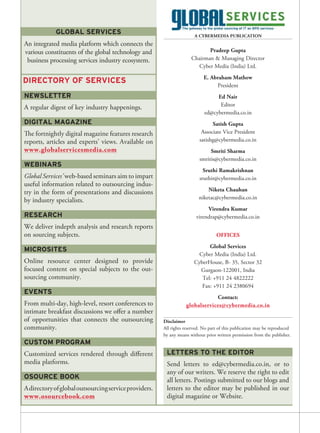 GLOBAL SERVICES                                            A CYBERMEDIA PUBLICATION
An integrated media platform which connects the
various constituents of the global technology and                           Pradeep Gupta
 business processing services industry ecosystem.                    Chairman & Managing Director
                                                                       Cyber Media (India) Ltd.
                                                                           E. Abraham Mathew
DIRECTORY OF SERVICES
                                                                                President
NEWSLETTER                                                                       Ed Nair
                                                                                  Editor
A regular digest of key industry happenings.
                                                                            ed@cybermedia.co.in
DIGITAL MAGAZINE                                                               Satish Gupta
The fortnightly digital magazine features research                        Associate Vice President
reports, articles and experts’ views. Available on                       satishg@cybermedia.co.in
www.globalservicesmedia.com                                                   Smriti Sharma
                                                                         smritis@cybermedia.co.in
WEBINARS
                                                                           Sruthi Ramakrishnan
Global Services’ web-based seminars aim to impart                        sruthir@cybermedia.co.in
useful information related to outsourcing indus-
try in the form of presentations and discussions                             Niketa Chauhan
                                                                         niketac@cybermedia.co.in
by industry specialists.
                                                                             Virendra Kumar
RESEARCH                                                                virendrap@cybermedia.co.in
We deliver indepth analysis and research reports
on sourcing subjects.                                                             OFFICES
                                                                            Global Services
MICROSITES
                                                                        Cyber Media (India) Ltd.
Online resource center designed to provide                            CyberHouse, B- 35, Sector 32
focused content on special subjects to the out-                         Gurgaon-122001, India
sourcing community.                                                      Tel: +911 24 4822222
                                                                         Fax: +911 24 2380694
EVENTS
                                                                              Contact:
From multi-day, high-level, resort conferences to                 globalservices@cybermedia.co.in
intimate breakfast discussions we offer a number
of opportunities that connects the outsourcing         Disclaimer
community.                                             All rights reserved. No part of this publication may be reproduced
                                                       by any means without prior written permission from the publisher.
CUSTOM PROGRAM
Customized services rendered through different          LETTERS TO THE EDITOR
media platforms.                                        Send letters to ed@cybermedia.co.in, or to
                                                        any of our writers. We reserve the right to edit
OSOURCE BOOK                                            all letters. Postings submitted to our blogs and
A directory of global outsourcing service providers.    letters to the editor may be published in our
www.osourcebook.com                                     digital magazine or Website.
 