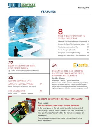 February 2011

                                                       FEATURES




                                                                                 8
                                                                                 NEXT & BEST PRACTICES IN
                                                                                 GLOBAL SOURCING
                                                                                 Taking the VMO from Endangered to Empowered 8
                                                                                 Rewriting the Rules of the Outsourcing Industry     11
                                                                                 Negotiating a transformational Deal                 13
                                                                                 How to Manage Supplier Risks                       16
                                                                                 Managing an Outsourcing Relationship               18
                                                                                 Assessing and Understanding Cloud-based Models 19




22
FROM THE NASSCOM INDIA                                                 24                                         xperts
LEADERSHIP FORUM
By Sruthi Ramakrishnan & Smriti Sharma                                 DESIGNING THE 21ST CENTURY
                                                                       INCENTIVE PROGRAM TO DRIVE
                                                                       EMPLOYEE ENGAGEMENT
26                                                                     By Allan Schweyer,
GLOBAL SERVICES LIVE!                                                  Center for Human Capital Innovation
                                                                       Where and even whether incentives and rewards programs have
NEW IT & APPS PLATFORM                               27                a place in the modern workforce is being questioned, because
Client: Verso Paper Corp Provider: Dell Services                       skeptics believe the program outcomes and impacts are becom-
                                                                       ing increasingly more difficult to measure, manage, and control

SOX COMPLIANCE                                       28
Client: Unilever      Provider: Capgemini



                                                   G
                                                   GLOBAL SERVICES DIGITAL MAGAZINE
                                                   N
                                                   Next Issue:
                                                   T
                                                   The Truth about the Contact Center Rebound

                                                   here to stay? What is behind the rebound- pent up demand or
                                                   h
                                                   n
                                                   new growth areas? Which will be the market sweetspots for
                                                   this industry?
                                                   t
                                                   F
                                                   Find out these and other contact center truths and trends in this
                                                   March special story.
                                                   M
 