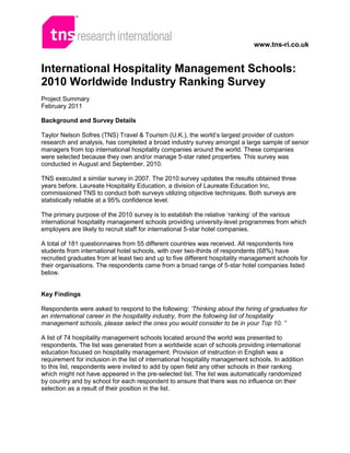 www.tns-ri.co.uk


International Hospitality Management Schools:
2010 Worldwide Industry Ranking Survey
Project Summary
February 2011

Background and Survey Details

Taylor Nelson Sofres (TNS) Travel & Tourism (U.K.), the world’s largest provider of custom
research and analysis, has completed a broad industry survey amongst a large sample of senior
managers from top international hospitality companies around the world. These companies
were selected because they own and/or manage 5-star rated properties. This survey was
conducted in August and September, 2010.

TNS executed a similar survey in 2007. The 2010 survey updates the results obtained three
years before. Laureate Hospitality Education, a division of Laureate Education Inc,
commissioned TNS to conduct both surveys utilizing objective techniques. Both surveys are
statistically reliable at a 95% confidence level.

The primary purpose of the 2010 survey is to establish the relative ‘ranking’ of the various
international hospitality management schools providing university-level programmes from which
employers are likely to recruit staff for international 5-star hotel companies.

A total of 181 questionnaires from 55 different countries was received. All respondents hire
students from international hotel schools, with over two-thirds of respondents (68%) have
recruited graduates from at least two and up to five different hospitality management schools for
their organisations. The respondents came from a broad range of 5-star hotel companies listed
below.


Key Findings

Respondents were asked to respond to the following: ‘Thinking about the hiring of graduates for
an international career in the hospitality industry, from the following list of hospitality
management schools, please select the ones you would consider to be in your Top 10. ”

A list of 74 hospitality management schools located around the world was presented to
respondents. The list was generated from a worldwide scan of schools providing international
education focused on hospitality management. Provision of instruction in English was a
requirement for inclusion in the list of international hospitality management schools. In addition
to this list, respondents were invited to add by open field any other schools in their ranking
which might not have appeared in the pre-selected list. The list was automatically randomized
by country and by school for each respondent to ensure that there was no influence on their
selection as a result of their position in the list.
 
