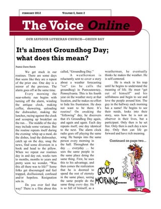 FEBRUARY   2012                 VOLUME I, ISSUE 2




     The Voice Online
        OUR SAVIOUR LUTHERAN CHURCH—GREEN BAY


It’s almost Groundhog Day;
what does this mean?
Pastor Dave Hatch

         We get stuck in our        called, “Groundhog Day.”            weatherman, he eventually
routines. There are some days                A weatherman is            thinks he makes the weather. He
that seem like they are a repeat    reluctantly sent to cover a story   is self-centered.
of the prior one. One day is a      about a weather forecasting                  He is stuck in his trap
mirror of the previous. The         "rat" (as he calls the              until he begins to understand the
alarm goes off at the same time.    groundhog) in Punxsutawney,         meaning of life. He must “get
         Every morning the          Pennsylvania. This is his fourth    out of himself” and his
near-robotic run begins with        year on the weather story at that   selfishness and begin to see and
turning off the alarm, winding      location, and he makes no effort    love the people around him. The
the antique clock, making           to hide his frustration. He does    guy in the hallway each morning
coffee, showering, unloading        not want to be there. It’s          has a name! He begins to see
the dishwasher, making the          routine! On awaking the             their needs, looks into their
lunches, racing against the clock   “following” day, he discovers       story, sees how he is not an
and scooping up breakfast on        that it's Groundhog Day again,      observer in their lives, but a
the run… The middle of the day      and again and again. Each day       participant. Only then is he set
may include some variance. But      repeats itself, one day identical   free. Only then is each day a new
the routine repeats itself during   to the next. The alarm clock        day. Only then can life go
the evening: whip up a meal, do     radio goes off playing the same     forward and have rich meaning.
the dishes, load the dishwasher,    song. He bumps into the same
catch up on the day, snag the       person every morning in                Continued on page two...
news, find some diversion in a      the hall. Throughout the
book and head to the pillow.        day … everyday … he
When we repeat our routines         sees the same people in
day in and day out, weeks turn      the same place doing the
to months, months to years and      same thing. First, he uses
pretty soon we wonder, “Was         this to his advantage, and
this all there was to life?” Some   then comes the realization
folks get discouraged and feel      that he is doomed to
trapped, disillusioned, confused    spend the rest of eternity
and/or hopeless. Resignation        in the same place, seeing
sets in.                            the same people do the
         Do you ever feel that      same thing every day. He
way? There is a film about this     is so full of himself, as a
 
