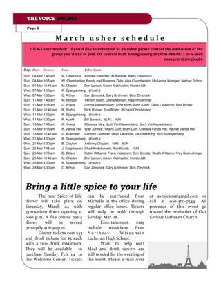 THE VOICE ONLINE
  Page 5


                        March usher schedule
   † UN-Usher needed: If you'd like to volunteer as an usher please contact the lead usher of the
             group you'd like to join. Or contact Rich Spangenberg at (920) 983-9821 or e-mail
                                                                           spangenr@uwgb.edu

Day: Date:   Service:    Lead           Usher Team:
Sun.   04-Mar 7:45 am    M. Dalebroux Andrew Prescher; Al Brietlow; Barry Dalebroux
Sun.   04-Mar 9:15 am    W. Chamberlain Randy and Roxanne Dyle; Alex Chamberlain; McKenzie Waniger; Nathan Scholz
Sun.   04-Mar 10:45 am   M. Charles      Don Larson; Karen Kiekhaefer; Hunter Alft
Wed.   07-Mar 4:00 pm    R. Spangenberg (Youth )
Wed.   07-Mar 6:30 pm    C. Arthur       Carl Zimonick; Gary Kirchman; Dick Zimonick
Sun.   11-Mar 7:45 am    M. Morgan       Vernon Siech; Gloria Morgan; Ralph Hoerchler
Sun.   11-Mar 9:15 am    D. Wians        Lonnie Peerenboom; Todd Korth; Barb Korth; Davis LaMarche; Dan Richer
Sun.   11-Mar 10:45 am   R. Bruhn        Rich Ryman; Sue Bruhn; Richard Christianson
Wed.   14-Mar 4:00 pm    R. Spangenberg (Youth )
Wed.   14-Mar 6:30 pm    P. Kuehl        Bill Baneck; †UN; †UN
Sun.   18-Mar 7:45 am    A. Knaus        Clarence Ney; Josh VanKauwenberg; Jerry VanKauwenberg
Sun.   18-Mar 9:15 am    R. Vande Hei Walt Juhnke; Tiffany Duff; Brian Duff; Chelsea Vande Hei; Rachel Vande Hei
Sun.   18-Mar 10:45 am   G. Buechner Carmen Leuthner; Lloyd Leuthner; DeVonte King; Rich Spangenberg
Wed.   21-Mar 4:00 pm    R. Spangenberg (Youth )
Wed.   21-Mar 6:30 pm    B. Clayton      Anthony Clayton; †UN; †UN
Sun.   25-Mar 7:45 am    J. Kielpikowski Chad Kielpikowski; Ron Klumb; †UN
Sun.   25-Mar 9:15 am    D. Bitters      Robin Williams; Frank Helebrant; Don Schultz; Shelly Williams; Trey Boerschinger
Sun.   25-Mar 10:45 am   M. Charles      Don Larson; Karen Kiekhaefer; Hunter Alft
Wed.   28-Mar 4:00 pm    R. Spangenberg (Youth )
Wed.   28-Mar 6:30 pm    C. Arthur       Carl Zimonick; Gary Kirchman; Dick Zimonick




Bring a little spice to your life
       The next Spice of Life             can be purchased from                     at avrajeans@gmail.com or
dinner will take place on                 Michelle in the office during             call at 920-360-7544. All
Saturday, March 24 with                   regular office hours. Tickets             proceeds of this event go
gymnasium doors opening at                will only be sold through                 toward the ministries of Our
6:00 p.m. A five course pasta             Sunday, Mar. 18.                          Saviour Lutheran Church.
dinner    will   be    served                     Entertainment      may
promptly at 6:30 p.m.                     include     musicians     from
       Dinner tickets cost $35            Northeast         Wisconsin
and drink tickets for $5 each             Lutheran High School.
with a two drink maximum.                         Want to help out?
They will be available to                 Meal and drink servers are
purchase Sunday, Feb. 19 in               still needed for the evening of
the Welcome Center. Tickets               the event. Please e-mail Avra
 