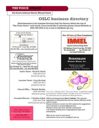 THE VOICE ONLINE
Our Saviour Lutheran Church; Missouri Synod


                                  OSLC business directory
     Advertisements in the business directory help Our Saviour defray the cost of
“The Voice Online” each month. If you would like to advertise please contact Michelle at
                   (920) 468-4065 or by e-mail at info@oslc-gb.org.




         Senior Pastor– David H. Hatch
                         (920) 465-8118
                      dave@oslc-gb.org

       Associate Pastor– Greg Hovland
                        (920) 544-3614
                      greg@oslc-gb.org

      Church Office – Michelle Burhite
                        (920) 468-4065 Vol. 1 No. 2, February 2012; “The Voice Online” is published monthly
                      info@oslc-gb.org by Our Saviour Lutheran Church. All rights reserved. No portion of
                                            this publication may be reproduced without permission.
  Preschool Director – Christina Scholz Edited and designed by Avra J. Juhnke. The opinions
                         (920) 468-3596 expressed in this publication are not always reflective of the
                  christina@oslc-gb.org editor‟s views.
                                            Please feel free to contact me with constructive suggestions
                                            and comments at avrajeans@gmail.com.
                                            Thanks to those who have already commented!
  120 S. Henry Street                       I am always seeking more congregational input and
 Green Bay, WI 54302                        submissions.

   (920) 468-4065                           What do you want to read about?
 http://www.oslc-gb.org                     Submissions can be sent to info@oslc-gb.org
 