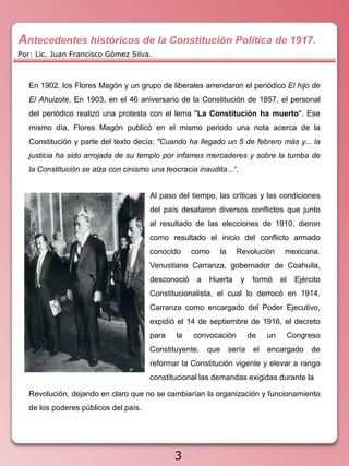 Antecedentes históricos de la Constitución Política de 1917.
Por: Lic. Juan Francisco Gómez Silva.



   En 1902, los Flores Magón y un grupo de liberales arrendaron el periódico El hijo de
   El Ahuizote. En 1903, en el 46 aniversario de la Constitución de 1857, el personal
   del periódico realizó una protesta con el lema "La Constitución ha muerto". Ese
   mismo día, Flores Magón publicó en el mismo periodo una nota acerca de la
   Constitución y parte del texto decía: "Cuando ha llegado un 5 de febrero más y... la
   justicia ha sido arrojada de su templo por infames mercaderes y sobre la tumba de
   la Constitución se alza con cinismo una teocracia inaudita...“.


                                       Al paso del tiempo, las críticas y las condiciones
                                       del país desataron diversos conflictos que junto
                                       al resultado de las elecciones de 1910, dieron
                                       como resultado el inicio del conflicto armado
                                       conocido     como       la     Revolución        mexicana.
                                       Venustiano Carranza, gobernador de Coahuila,
                                       desconoció    a   Huerta        y     formó     el    Ejército
                                       Constitucionalista, el cual lo derrocó en 1914.
                                       Carranza como encargado del Poder Ejecutivo,
                                       expidió el 14 de septiembre de 1916, el decreto
                                       para    la   convocación             de    un        Congreso
                                       Constituyente,    que        sería    el   encargado       de
                                       reformar la Constitución vigente y elevar a rango
                                       constitucional las demandas exigidas durante la

   Revolución, dejando en claro que no se cambiarían la organización y funcionamiento
   de los poderes públicos del país.




                                              3
 