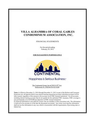 VILLA ALHAMBRA OF CORAL GABLES
             CONDOMINIUM ASSOCIATION, INC.

                                   FINANCIAL STATEMENTS


                                          For the period ending
                                           February 29, 2012


                              FOR MANAGEMENT PURPOSES ONLY




                             The Continental Group, Inc ● 2950 N 28th Terr
                                 Hollywood, FL 33020 ● 954-925-8200


Notes: 1. Effective December 31, 2010 through December 31, 2012 as part of the Reform and Consumer
Protection Act, all deposits held in non-interest bearing transaction accounts (checking accounts) will be
fully insured, regardless of the amount in the account, at all FDIC-Insured institutions. For all accounts,
including interest bearing accounts that do not qualify for the unlimited FDIC insurance, FDIC coverage is
now permanently set at $250,000 per depositor at FDIC insured institutions.
2. Financial information is provided for owners who are members of this association only. The information
is believed to be accurate as of the date the documents are posted. Any owner receiving this information
shall not use the information in any way which is inconsistent with the requirements of governing state or
federal law.
 