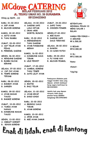 Silang yg dipilih...(x)

RABU, 01-02-2012          SELASA, 14-02-2012   JUMAT, 24-02-2012            KETENTUAN:
A. SOP AYAM               A. DAGING SAPI       A. SAPO TAHU                 MINIMAL PESAN 10
B. MUJAIR GORENG             LADA HITAM        B. CHICKEN FINGER            MENU DALAM 1
                          C. ORAK-ARIK                                      BULAN
KAMIS, 02-02-2012            WORTEL BUNCIS     SENIN,27-02-2012
A. SOTO AYAM                                   A. MIE KUAH                  HARGA PER PORSI>>
B. TAHU BUMBU             RABU, 15-02-2012     B. DAGING SAPI                SEDANG:
                          A. KRENGSENGAN          SAUS TERIYAKI             RP.6.500,00
JUMAT, 03-02-2012            TAHU DAGING
A. SUP TELUR AYAM         B. AYAM PANGGANG     SELASA, 28-02-2012            BESAR:
   PEDAS                     MERAH             A. RAWON                     RP10.000,00
B. PERKEDEL DAGING                             B. CA SAWI PUTIH
                          KAMIS, 16-02-2012                                  XL:
SENIN, 06-02-2012         A. KANGKUNG SAUS     RABU, 29-02-2012             RP12.500,00
A. RENDANG DAGING            TIRAM             A. FU YUNG HAY
B. BUMBU RUJAK            B. LELE PENYET       B. MUJAIR PESMOL             Nama:
   KERANG
                          JUMAT, 17-02-2012                                 Alamat:
SELASA, 07-02-2012        A. SAMBAL GORENG
A._CAP JAY AYAM              TAHU TEMPE                                     Telp/Hp:
B. TEMPE GORENG           B. SATE LILIT AYAM
   TEPUNG
                                               Pembayaran dilakukan pada
RABU, 08-02-2012          SENIN, 20-02-2012    tanggal terakhir menu yang
                                               dipesan, setelah membayar
A. BAKMOY AYAM            A. BISTIK
                                               harap segera konfirmasi ke
B. SARDEN                 B. BALI TELUR        08123423843


KAMIS, 09-02-2012         SELASA, 21-02-2012   Apabila lauk yang dipesan
A. AYAM MASAK             A. AYAM KECAP        ternyata tidak sesuai
                                               pesanan harap SEGERA
   TAUCO                  B. GADO-GADO
                                               mengubungi 081234423843
B. BAKMIE GORENG
                          RABU, 22-02-2012
JUMAT, 10-02-2012         A. BROKOLI SAUS
A. TUMIS AYAM                TIRAM
   NANAS                  B. AYAM GORENG
B. KANGKUNG MASAK
   TAUCO                  KAMIS, 23-02-2012
                          A. OPOR AYAM
SENIN, 13-02-2012         B. MIE AYAM JAMUR
A. OMELET KORNET
B. BIHUN GORENG
 