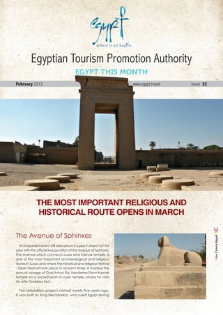 Egyptian Tourism Promotion Authority
                                        EGYPT THIS MONTH
February 2012                                                      www.egypt.travel         Issue 32




              THE MOST IMPORTANT RELIGIOUS AND
              HISTORICAL ROUTE OPENS IN MARCH

The Avenue of Sphinxes
                                                                                                          Live Colors Egypt




  An important event will take place in Luxor in March of this
year with the official inauguration of the Avenue of Sphinxes.
The Avenue which connects Luxor and Karnak temple, is
one of the most important archaeological and religious
routes in Luxor, and where the historical and religious festival
- Opet Festival took place in ancient times. It marked the
annual voyage of God Amun Ra, transferred from Karnak
temple on a sacred boat to Luxor temple, where he visits
his wife Goddess Mut.

   The restoration project started nearly five years ago,
It was built by King Nectanebo, who ruled Egypt during

                                                                                      February . 2012 1
 