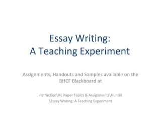 Essay Writing:
A Teaching Experiment
Assignments, Handouts and Samples available on the
BHCF Blackboard at
InstructionHE Paper Topics & AssignmentsHunter
Essay Writing: A Teaching Experiment
 