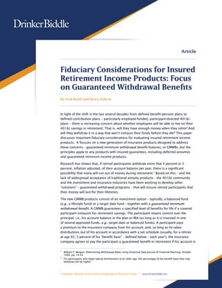 Article



Fiduciary Considerations for Insured
Retirement Income Products: Focus
on Guaranteed Withdrawal Benefits
By Fred Reish and Bruce Ashton



In light of the shift in the last several decades from defined benefit pension plans to
defined contribution plans – particularly employee-funded, participant-directed 401(k)
plans – there is increasing concern about whether employees will be able to live on their
401(k) savings in retirement. That is, will they have enough money when they retire? And
will they withdraw it in a way that won’t exhaust their funds before they die? This paper
discusses important fiduciary considerations for evaluating insured retirement income
products. It focuses on a new generation of insurance products designed to address
these concerns…guaranteed minimum withdrawal benefit features, or GMWBs, but the
principles apply to any products with insured guarantees, including deferred annuities
and guaranteed minimum income products.

Research has shown that, if retired participants withdraw more that 4 percent or 5
percent, inflation adjusted, of their account balance per year, there is a significant
possibility that many will run out of money during retirement.1 Based on this – and the
lack of widespread acceptance of traditional annuity products – the 401(k) community
and the investment and insurance industries have been working to develop other
“solutions” – guaranteed withdrawal programs – that will ensure retired participants that
their money will last for their lifetimes.

The new GMWB products consist of an investment option – typically, a balanced fund
(e.g., a lifestyle fund) or a target date fund – together with a guaranteed minimum
withdrawal benefit. A GMWB guarantees a specified level of benefits for life if a covered
participant exhausts his retirement savings. The participant retains control over the
principal, i.e., his account balance in the plan or IRA (so long as it is invested in one
of several approved funds, e.g., target date or balanced funds). A participant pays
a premium to the insurance company from his account; and, so long as he takes
distributions out of his account in accordance with a set schedule (usually, for a retiree
at age 65, 5 percent of his “benefit base” – defined below – each year2), the insurance
company agrees to pay the participant a guaranteed benefit in retirement if his account is

1
    	 William P. Bengen, Determining Withdrawal Rates Using Historical Data Journal of Financial Planning, October
     1994, pp. 14-24.
2
	 For participants who begin taking distributions at an older age, the percentage of the benefit base they may
     withdraw will be higher.



    Employee Benefits & Executive Compensation Practice Group           www.drinkerbiddle.com
 