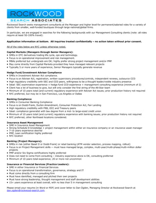 Rockwood Search seeks management consultants at the Manager and higher level for permanent/salaried roles for a variety of
clients from smaller, well-funded boutiques through large national/global firms.

In particular, we are engaged in searches for the following backgrounds with our Management Consulting clients (note: all roles
require at least 50-100% travel):

Application information at bottom. All inquiries treated confidentially – no action taken without prior consent.

All of the roles below are NYC unless otherwise noted.

Capital Markets (Managers through Senior Managers):
• SMEs in OTC derivatives trading life cycle, ops and technology.
• Focus is on operational improvement and risk management.
• MBAs preferred but undergrads are OK; highly prefer strong project management and/or PMP
• May come directly from Capital Markets provided they have managed relevant projects
• Typically 5 or more years of experience; Senior Managers typically generate revenue

Hedge Fund/Investment Adviser Compliance
•SMEs in Investment Adviser Act compliance.
•Focus is on Adviser Act, registration, written supervisory procedures/controls, independent reviews, outsource CCO
•High regulatory credibility with SEC and CCO peers, willingness to be a thought leader/visible industry presence
•Ideal: SEC examination experience + hedge fund CCO experience + management consulting experience (minimum of 2)
•Client has a lot of business to give, but will only consider the first string of the All-Star team
•Minimum of 10 years total (and current) regulatory experience with Adviser Act issues; prior production history not required
•NYC preferred, but may be in San Francisco, Los Angeles or Dallas

Banking Compliance
• SMEs in Consumer Banking Compliance
• Focus is on Dodd-Frank, Durbin Amendment, Consumer Protection Act, Fair Lending
• High regulatory credibility with FRB, OCC and Treasury peers
• Ideal: compliance generalist with law degree from a mid- to large-sized credit union
• Minimum of 10 years total (and current) regulatory experience with banking issues; prior production history not required
• NYC preferred, other Northeast locations considered.

Insurance Asset Management
• SME in Insurance Asset Management
• Strong Schedule D knowledge + project management within either an insurance company or an insurance asset manager
• 7-10 years experience desired
• PMP, Lean certification highly preferred
• NYC location

Banking (Project Managers):
• SMEs in risk (either Basel II or Dodd-Frank) or retail banking (ATM vendor selection, process mapping, rollout)
• Focus is on Project Management skills -- must have managed large, complex, multi-year/multi-phase/multi-million dollar
  projects
• PMP and/or Six Sigma certifications highly preferred
• Does not need to come from consulting – industry experience alone is OK, consulting preferred
• Minimum of 10 years total experience; 20 or more not uncommon

Insurance or Financial Services (Practice Leaders):
• SME in either Insurance or Financial Services
• Focus is on operational transformation, governance, strategy and IT
• Must come directly from a consulting firm
• Must have identified, managed and pitched their own projects
• Must have strong leadership, thought management and staff development abilities
• 15+ years experience at least overall, with no less than 5 in management consulting

Please email your resume (in Word or PDF) and cover letter to Dan Ogden, Managing Director at Rockwood Search at
dan.ogden@rockwood-search.com.
 