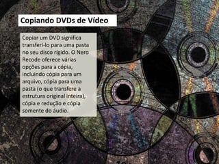 Copiando DVDs de Vídeo
Copiar um DVD significa
transferi-lo para uma pasta
no seu disco rígido. O Nero
Recode oferece várias
opções para a cópia,
incluindo cópia para um
arquivo, cópia para uma
pasta (o que transfere a
estrutura original inteira),
cópia e redução e cópia
somente do áudio.
 