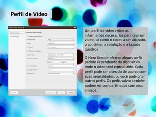 Perfil de Vídeo

                  Um perfil de vídeo reúne as
                  informações necessárias para criar um
                  vídeo, tal como o codec a ser utilizado,
                  o contêiner, a resolução e a taxa de
                  quadros.

                  O Nero Recode oferece alguns perfis
                  padrão dependendo do dispositivo
                  onde o vídeo será reproduzido. Cada
                  perfil pode ser alterado de acordo com
                  suas necessidades, ou você pode criar
                  outros perfis. Os perfis salvos também
                  podem ser compartilhados com seus
                  amigos.
 