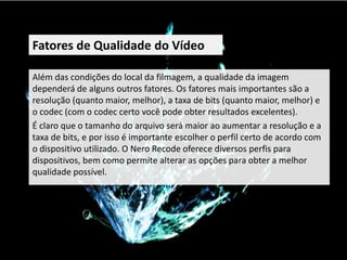 Fatores de Qualidade do Vídeo

Além das condições do local da filmagem, a qualidade da imagem
dependerá de alguns outros fatores. Os fatores mais importantes são a
resolução (quanto maior, melhor), a taxa de bits (quanto maior, melhor) e
o codec (com o codec certo você pode obter resultados excelentes).
É claro que o tamanho do arquivo será maior ao aumentar a resolução e a
taxa de bits, e por isso é importante escolher o perfil certo de acordo com
o dispositivo utilizado. O Nero Recode oferece diversos perfis para
dispositivos, bem como permite alterar as opções para obter a melhor
qualidade possível.
 