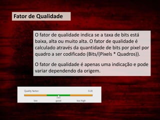 Fator de Qualidade

       O fator de qualidade indica se a taxa de bits está
       baixa, alta ou muito alta. O fator de qualidade é
       calculado através da quantidade de bits por pixel por
       quadro a ser codificado (Bits/(Pixels * Quadros)).
       O fator de qualidade é apenas uma indicação e pode
       variar dependendo da origem.
 