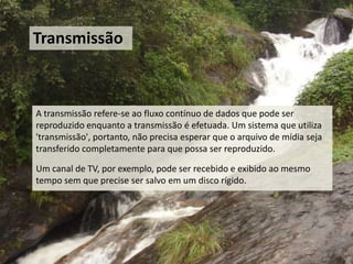 Transmissão



A transmissão refere-se ao fluxo contínuo de dados que pode ser
reproduzido enquanto a transmissão é efetuada. Um sistema que utiliza
'transmissão', portanto, não precisa esperar que o arquivo de mídia seja
transferido completamente para que possa ser reproduzido.

Um canal de TV, por exemplo, pode ser recebido e exibido ao mesmo
tempo sem que precise ser salvo em um disco rígido.
 