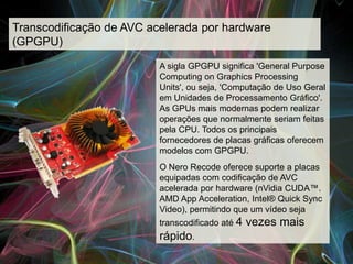 Transcodificação de AVC acelerada por hardware
(GPGPU)

                          A sigla GPGPU significa 'General Purpose
                          Computing on Graphics Processing
                          Units', ou seja, 'Computação de Uso Geral
                          em Unidades de Processamento Gráfico'.
                          As GPUs mais modernas podem realizar
                          operações que normalmente seriam feitas
                          pela CPU. Todos os principais
                          fornecedores de placas gráficas oferecem
                          modelos com GPGPU.
                          O Nero Recode oferece suporte a placas
                          equipadas com codificação de AVC
                          acelerada por hardware (nVidia CUDA™.
                          AMD App Acceleration, Intel® Quick Sync
                          Video), permitindo que um vídeo seja
                          transcodificado até 4   vezes mais
                          rápido.
 
