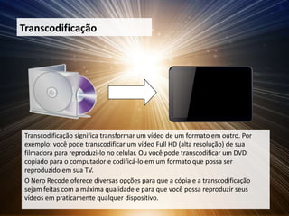 Transcodificação




 Transcodificação significa transformar um vídeo de um formato em outro. Por
 exemplo: você pode transcodificar um vídeo Full HD (alta resolução) de sua
 filmadora para reproduzi-lo no celular. Ou você pode transcodificar um DVD
 copiado para o computador e codificá-lo em um formato que possa ser
 reproduzido em sua TV.
 O Nero Recode oferece diversas opções para que a cópia e a transcodificação
 sejam feitas com a máxima qualidade e para que você possa reproduzir seus
 vídeos em praticamente qualquer dispositivo.
 