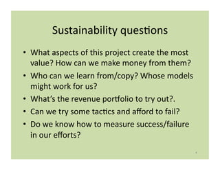 Sustainability	
  quesLons	
  
•  What	
  aspects	
  of	
  this	
  project	
  create	
  the	
  most	
  
   value?	
  How	
  can	
  we	
  make	
  money	
  from	
  them?	
  
•  Who	
  can	
  we	
  learn	
  from/copy?	
  Whose	
  models	
  
   might	
  work	
  for	
  us?	
  
•  What’s	
  the	
  revenue	
  porlolio	
  to	
  try	
  out?.	
  
•  Can	
  we	
  try	
  some	
  tacLcs	
  and	
  aﬀord	
  to	
  fail?	
  
•  Do	
  we	
  know	
  how	
  to	
  measure	
  success/failure	
  
   in	
  our	
  eﬀorts?	
  
                                                                           4	
  
 