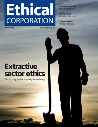 ECM Feb_Layout 1 30/01/2013 17:18 Page 1




                                                                 Corporate ownership
                                                                 Alternatives that work

                                                                 Climate change
                                                                 Post Doha, what now?

                                                                 Cradle-to-cradle
                                                                 The Desso approach
      February 2013                        www.ethicalcorp.com




      Extractive
      sector ethics
      The security and human rights challenge
 