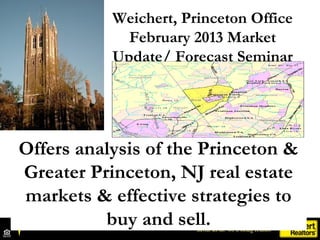 Weichert, Princeton Office
             February 2013 Market
           Update/ Forecast Seminar




Offers analysis of the Princeton &
Greater Princeton, NJ real estate
markets & effective strategies to
          buy and sell.
 