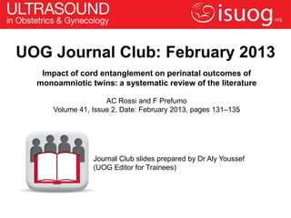 UOG Journal Club: February 2013
   Impact of cord entanglement on perinatal outcomes of
  monoamniotic twins: a systematic review of the literature

                     AC Rossi and F Prefumo
      Volume 41, Issue 2, Date: February 2013, pages 131–135




                 Journal Club slides prepared by Dr Aly Youssef
                 (UOG Editor for Trainees)
 