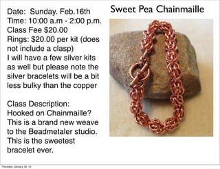 Date: Sunday. Feb.16th
Time: 10:00 a.m - 2:00 p.m.
Class Fee $20.00
Rings: $20.00 per kit (does
not include a clasp)
I will have a few silver kits
as well but please note the
silver bracelets will be a bit
less bulky than the copper
Class Description:
Hooked on Chainmaille?
This is a brand new weave
to the Beadmetaler studio.
This is the sweetest
bracelet ever.
Thursday, January 30, 14

Sweet Pea Chainmaille

 