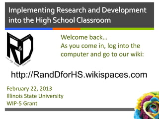 Implementing Research and Development
into the High School Classroom
Welcome back…
As you come in, log into the
computer and go to our wiki:

http://RandDforHS.wikispaces.com
February 22, 2013
Illinois State University
WIP-5 Grant

 
