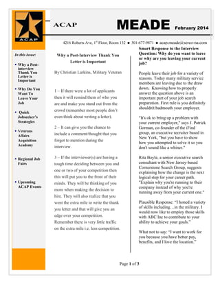 ACAP

MEADE

Insert “Spotlight” Headline News

4216 Roberts Ave, 1st Floor, Room 132
In this issue:

Why a Post-Interview Thank You
Letter is Important

 Why a Postinterview
Thank You
Letter is
Important

By Christian Larkins, Military Veteran

 Why Do You
Want To
Leave Your
Job

1 – If there were a lot of applicants
then it will remind them of who you

 Quick
Jobseeker’s
Strategies
 Veterans
Affairs
Acquisition
Academy

 Regional Job
Fairs

 Upcoming
ACAP Events

are and make you stand out from the
crowd (remember most people don’t
even think about writing a letter).



February 2014

acap.meade@serco-na.com
Smart Response to the Interview
Question: Why do you want to leave
or why are you leaving your current
job?

301-677-9871



People leave their job for a variety of
reasons. Today many military service
members are leaving due to the draw
down. Knowing how to properly
answer the question above is an
important part of your job search
preparation. First rule is you definitely
shouldn't badmouth your employer.
"It's ok to bring up a problem with
your current employer," says J. Patrick
Gorman, co-founder of the iFind
group, an executive recruiter based in
New York, "but you have to show
how you attempted to solve it so you
don't sound like a whiner."

2 – It can give you the chance to
include a comment/thought that you
forgot to mention during the
interview.
3 – If the interviewer(s) are having a
tough time deciding between you and
one or two of your competition then
this will put you to the front of their
minds. They will be thinking of you
more when making the decision to
hire. They will also realize that you
went the extra mile to write the thank

Rita Boyle, a senior executive search
consultant with New Jersey-based
Cornerstone Search Group, suggests
explaining how the change is the next
logical step for your career path.
"Explain why you're running to their
company instead of why you're
running away from your current one."

you letter and that will give you an
edge over your competition.
Remember there is very little traffic
on the extra mile i.e. less competition.

Plausible Response: “I honed a variety
of skills including…in the military. I
would now like to employ those skills
with ABC Inc to contribute to your
ability to achieve your goals.”
What not to say: “I want to work for
you because you have better pay,
benefits, and I love the location.”

Page 1 of 3

 
