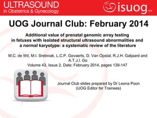 UOG Journal Club: February 2014
Additional value of prenatal genomic array testing
in fetuses with isolated structural ultrasound abnormalities and
a normal karyotype: a systematic review of the literature
M.C. de Wit, M.I. Srebniak, L.C.P. Govaerts, D. Van Opstal, R.J.H. Galjaard and
A.T.J.I. Go
Volume 43, Issue 2, Date: February 2014, pages 139-147

Journal Club slides prepared by Dr Leona Poon
(UOG Editor for Trainees)

 