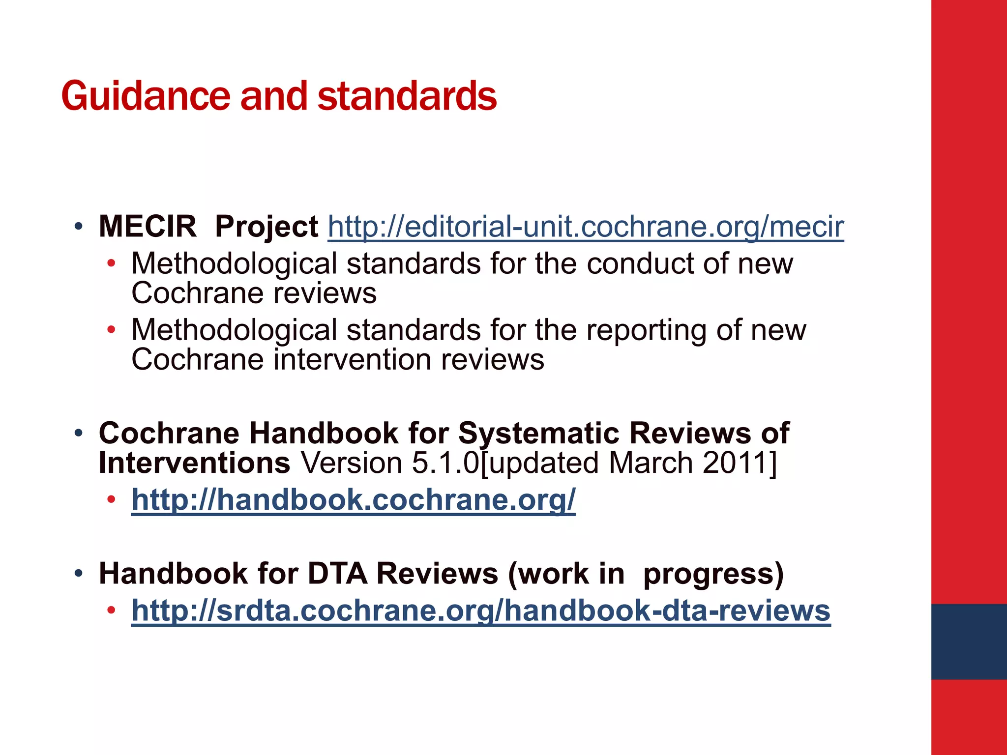 Guidance and standards
• MECIR Project http://editorial-unit.cochrane.org/mecir
• Methodological standards for the conduct of new
Cochrane reviews
• Methodological standards for the reporting of new
Cochrane intervention reviews
• Cochrane Handbook for Systematic Reviews of
Interventions Version 5.1.0[updated March 2011]
• http://handbook.cochrane.org/
• Handbook for DTA Reviews (work in progress)
• http://srdta.cochrane.org/handbook-dta-reviews
 