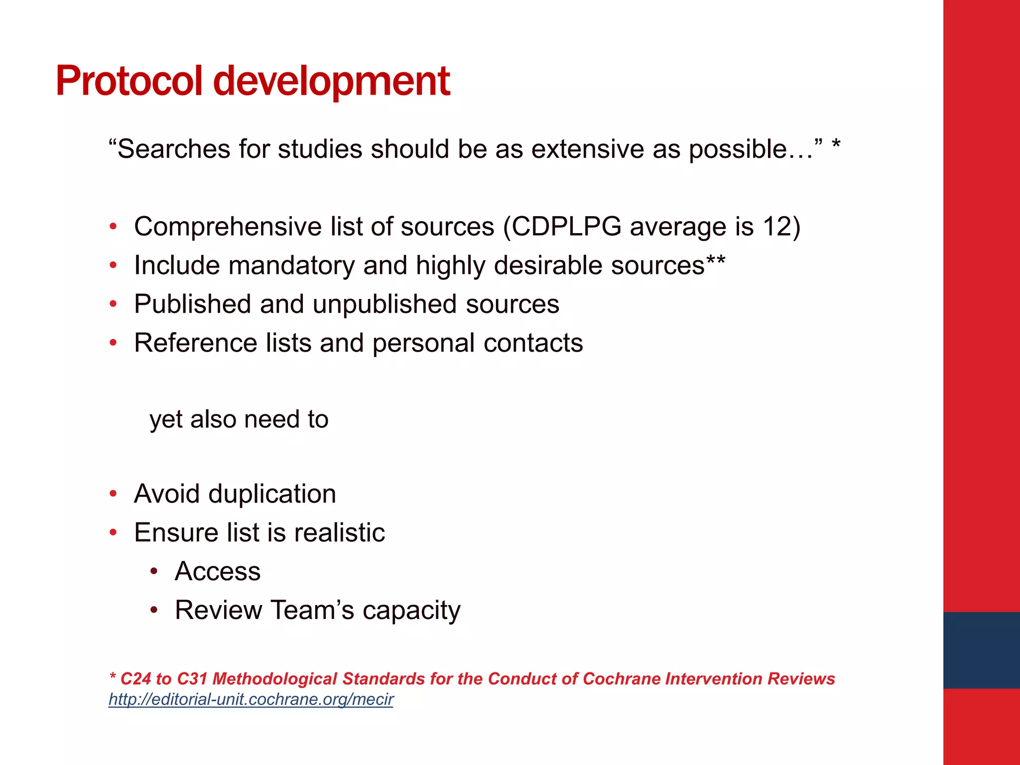 Protocol development
“Searches for studies should be as extensive as possible…” *
• Comprehensive list of sources (CDPLPG average is 12)
• Include mandatory and highly desirable sources**
• Published and unpublished sources
• Reference lists and personal contacts
yet also need to
• Avoid duplication
• Ensure list is realistic
• Access
• Review Team’s capacity
* C24 to C31 Methodological Standards for the Conduct of Cochrane Intervention Reviews
http://editorial-unit.cochrane.org/mecir
 
