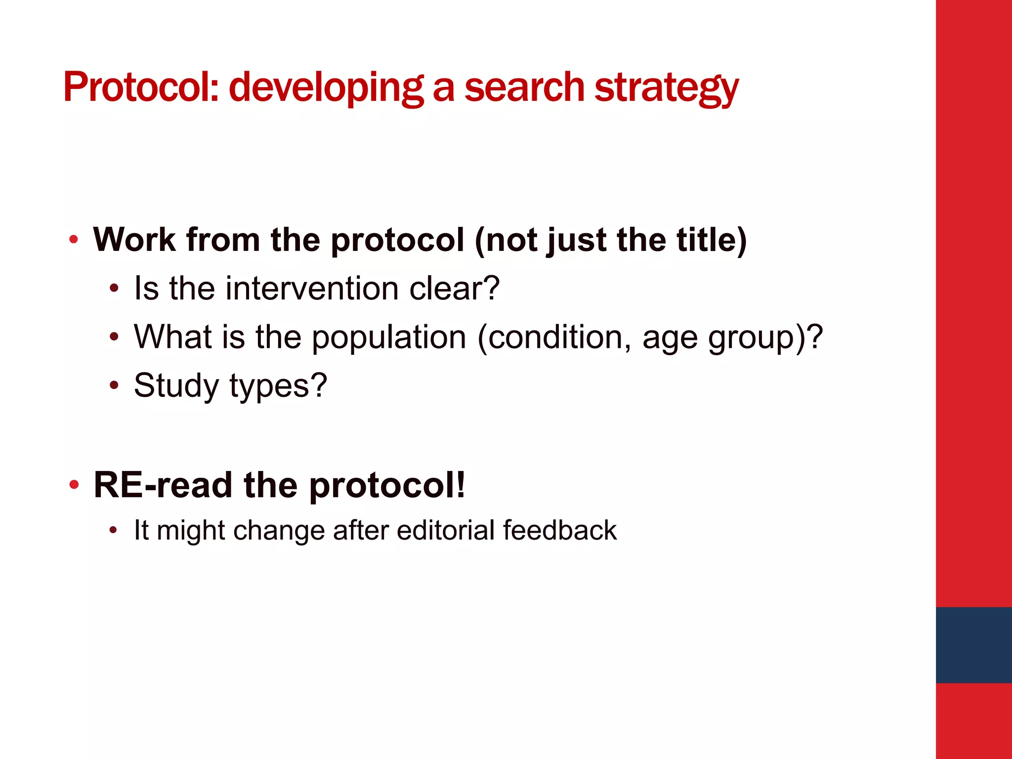 Protocol: developing a search strategy
• Work from the protocol (not just the title)
• Is the intervention clear?
• What is the population (condition, age group)?
• Study types?
• RE-read the protocol!
• It might change after editorial feedback
 