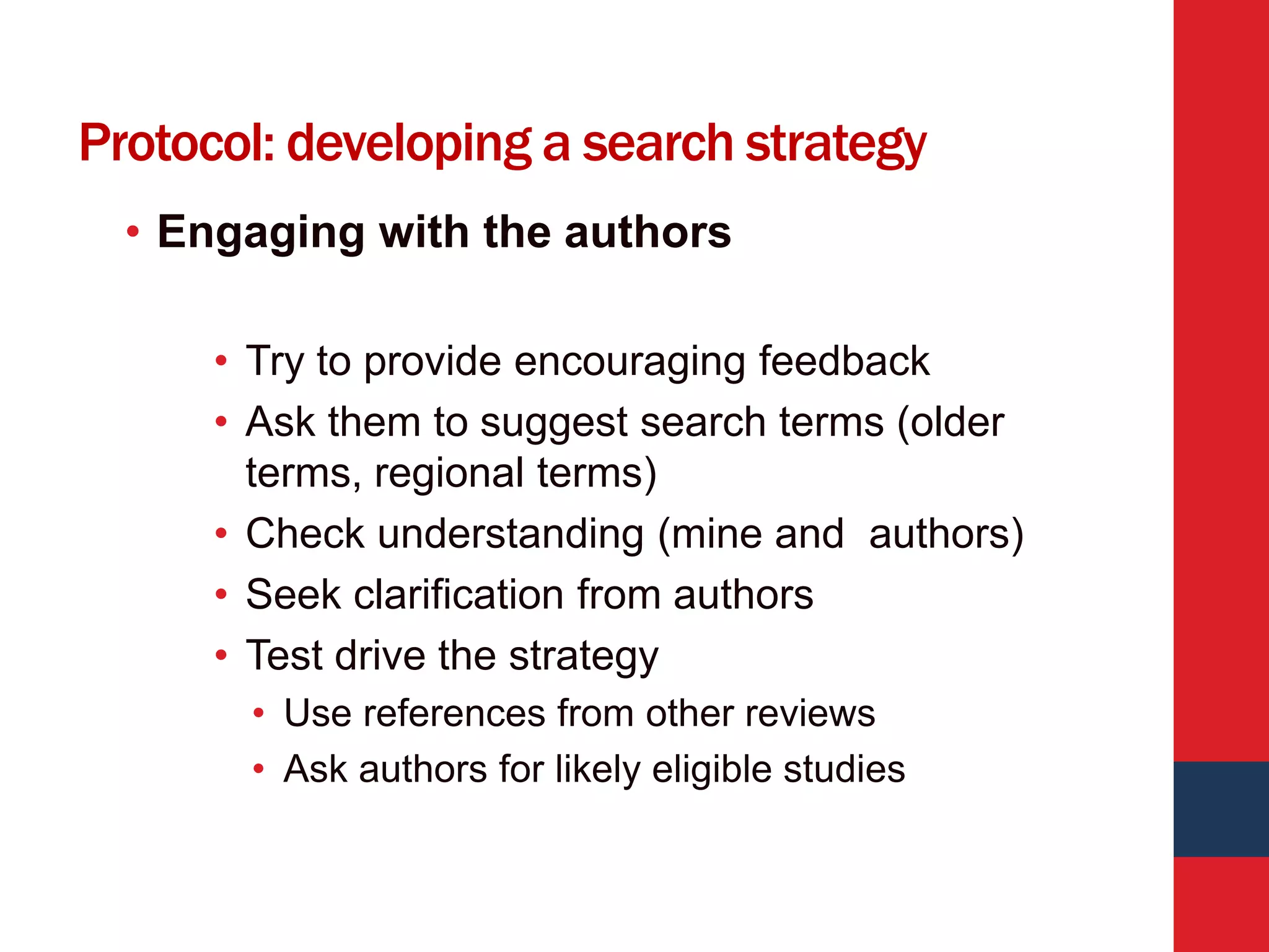 Protocol: developing a search strategy
• Engaging with the authors
• Try to provide encouraging feedback
• Ask them to suggest search terms (older
terms, regional terms)
• Check understanding (mine and authors)
• Seek clarification from authors
• Test drive the strategy
• Use references from other reviews
• Ask authors for likely eligible studies
 