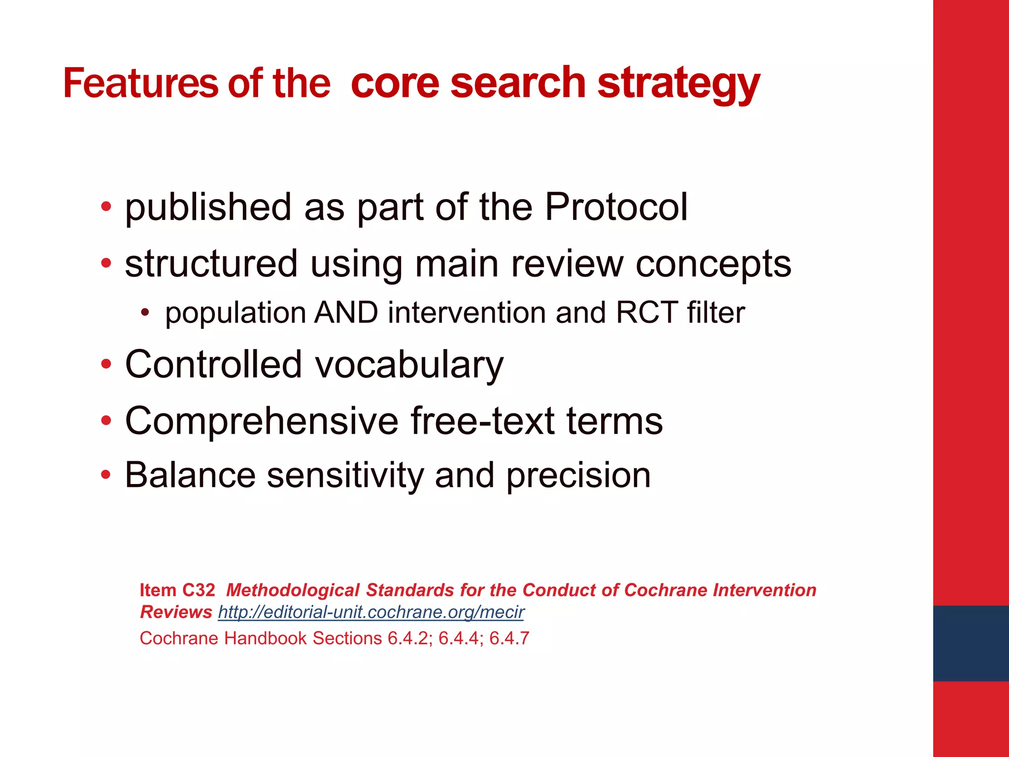 Features of the core search strategy
• published as part of the Protocol
• structured using main review concepts
• population AND intervention and RCT filter
• Controlled vocabulary
• Comprehensive free-text terms
• Balance sensitivity and precision
Item C32 Methodological Standards for the Conduct of Cochrane Intervention
Reviews http://editorial-unit.cochrane.org/mecir
Cochrane Handbook Sections 6.4.2; 6.4.4; 6.4.7
 