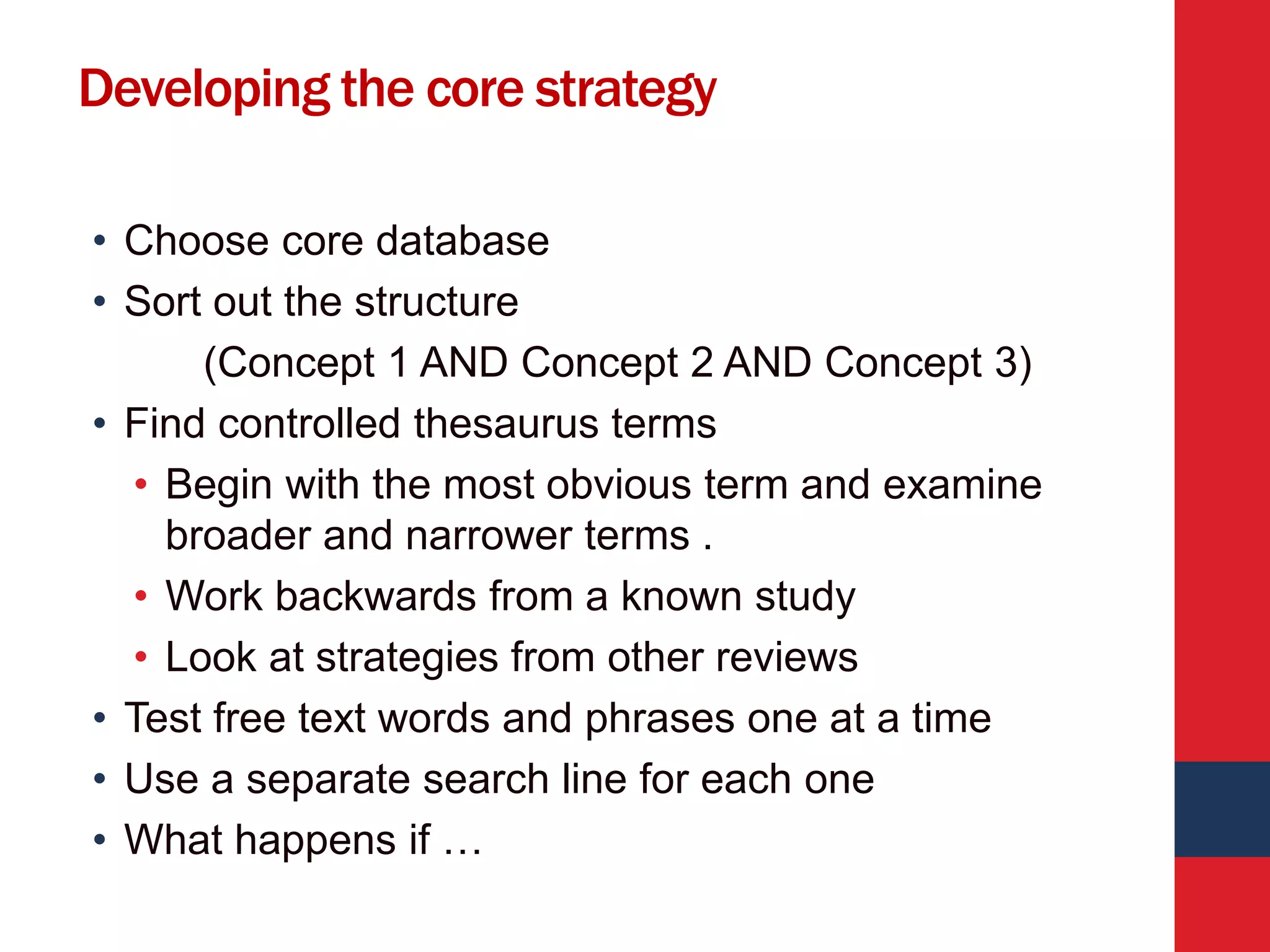Developing the core strategy
• Choose core database
• Sort out the structure
(Concept 1 AND Concept 2 AND Concept 3)
• Find controlled thesaurus terms
• Begin with the most obvious term and examine
broader and narrower terms .
• Work backwards from a known study
• Look at strategies from other reviews
• Test free text words and phrases one at a time
• Use a separate search line for each one
• What happens if …
 