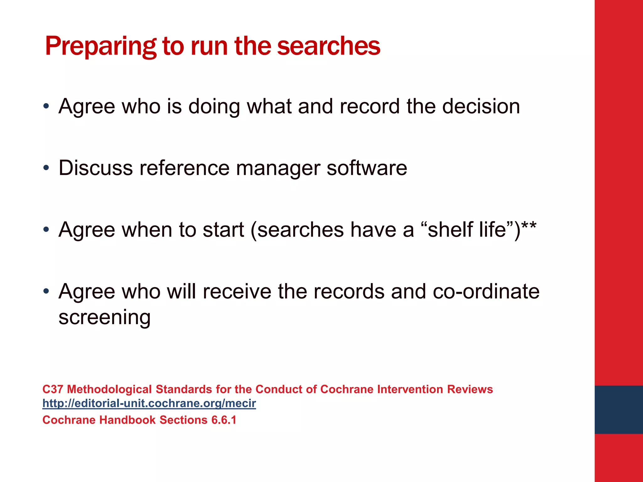 Preparing to run the searches
• Agree who is doing what and record the decision
• Discuss reference manager software
• Agree when to start (searches have a “shelf life”)**
• Agree who will receive the records and co-ordinate
screening
C37 Methodological Standards for the Conduct of Cochrane Intervention Reviews
http://editorial-unit.cochrane.org/mecir
Cochrane Handbook Sections 6.6.1
 