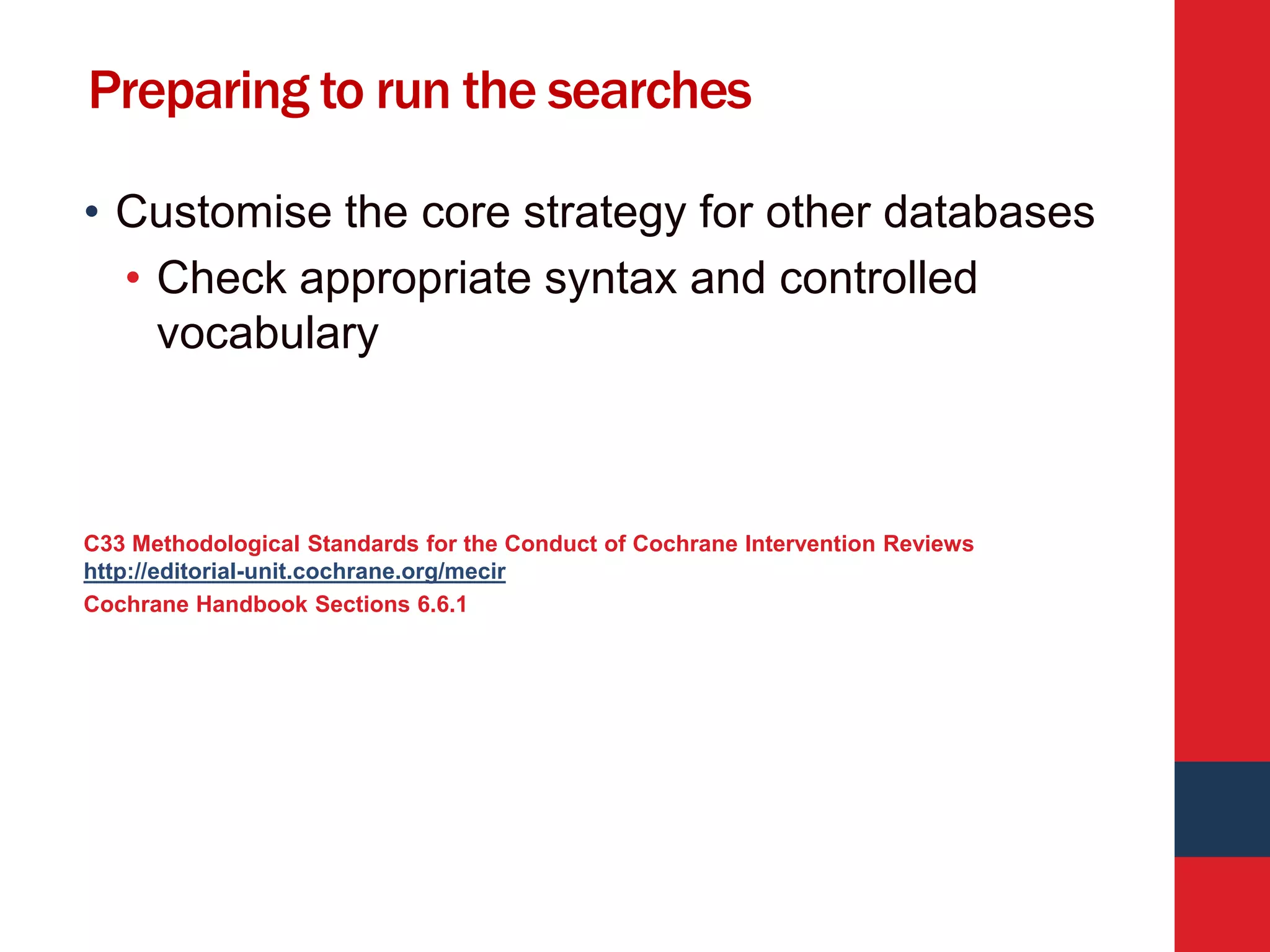 Preparing to run the searches
• Customise the core strategy for other databases
• Check appropriate syntax and controlled
vocabulary
C33 Methodological Standards for the Conduct of Cochrane Intervention Reviews
http://editorial-unit.cochrane.org/mecir
Cochrane Handbook Sections 6.6.1
 