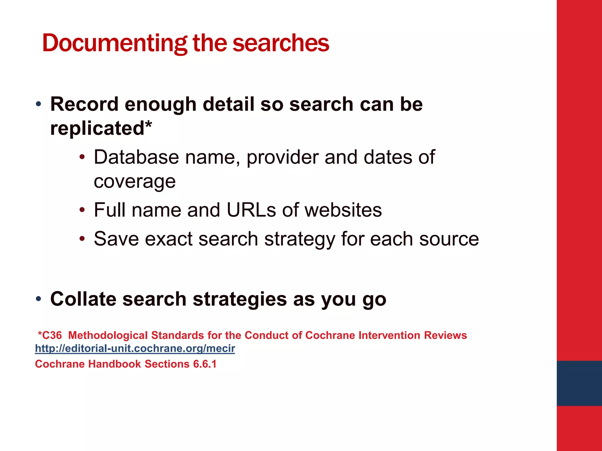 Documenting the searches
• Record enough detail so search can be
replicated*
• Database name, provider and dates of
coverage
• Full name and URLs of websites
• Save exact search strategy for each source
• Collate search strategies as you go
*C36 Methodological Standards for the Conduct of Cochrane Intervention Reviews
http://editorial-unit.cochrane.org/mecir
Cochrane Handbook Sections 6.6.1
 