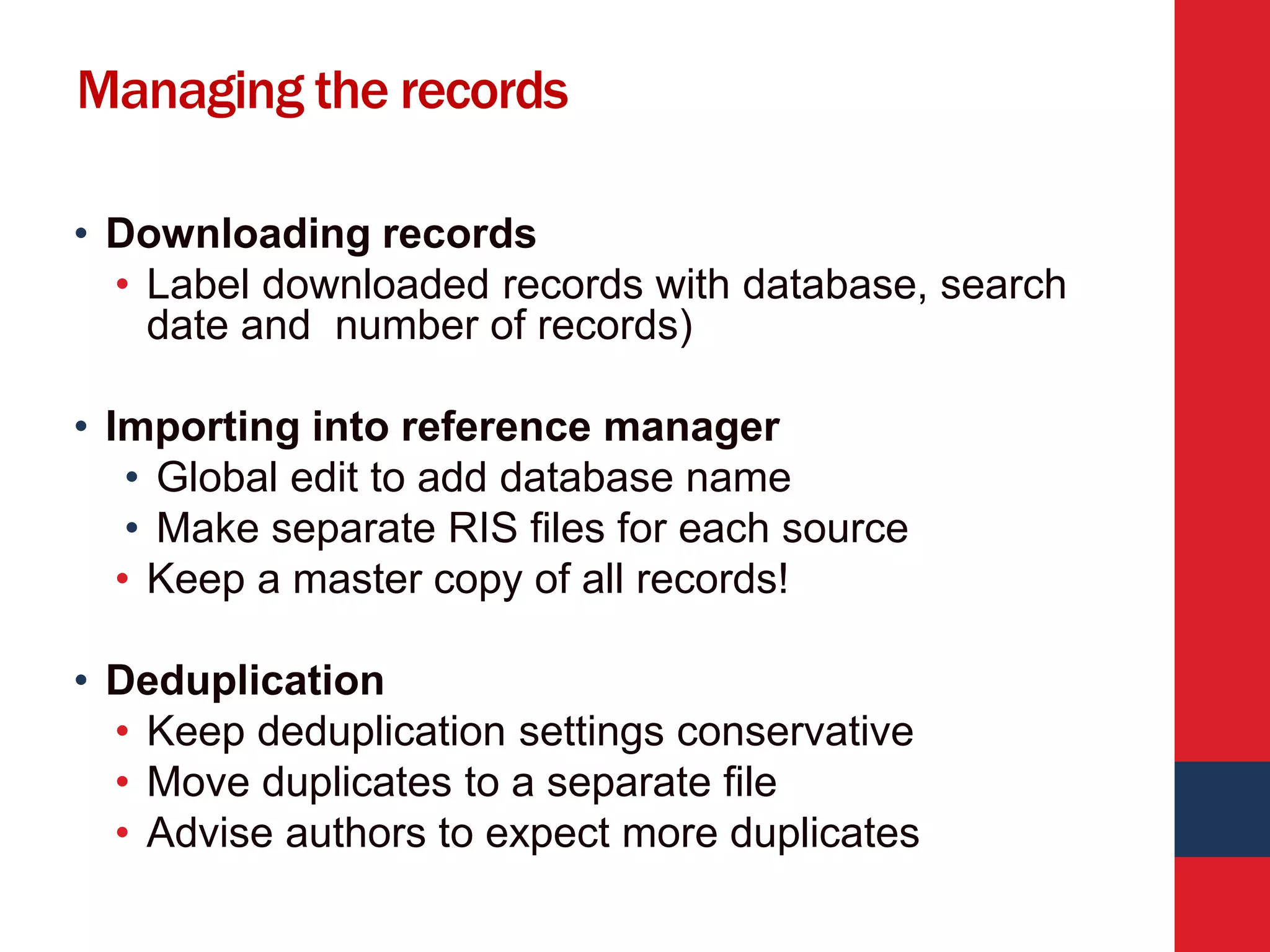 Managing the records
• Downloading records
• Label downloaded records with database, search
date and number of records)
• Importing into reference manager
• Global edit to add database name
• Make separate RIS files for each source
• Keep a master copy of all records!
• Deduplication
• Keep deduplication settings conservative
• Move duplicates to a separate file
• Advise authors to expect more duplicates
 